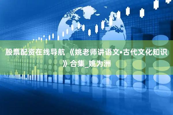 股票配资在线导航 《姚老师讲语文•古代文化知识》合集_姚为洲