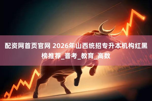 配资网首页官网 2026年山西统招专升本机构红黑榜推荐_晋考_教育_高数