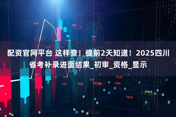 配资官网平台 这样查！提前2天知道！2025四川省考补录进面结果_初审_资格_显示