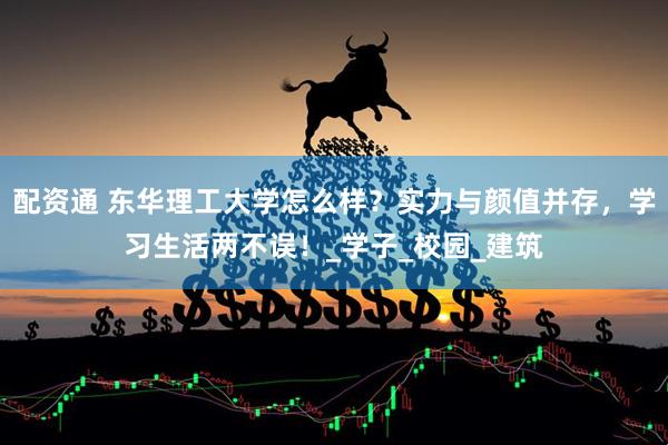 配资通 东华理工大学怎么样？实力与颜值并存，学习生活两不误！_学子_校园_建筑
