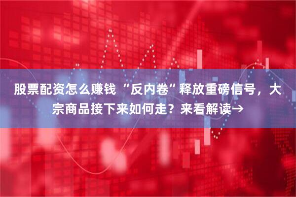 股票配资怎么赚钱 “反内卷”释放重磅信号，大宗商品接下来如何走？来看解读→