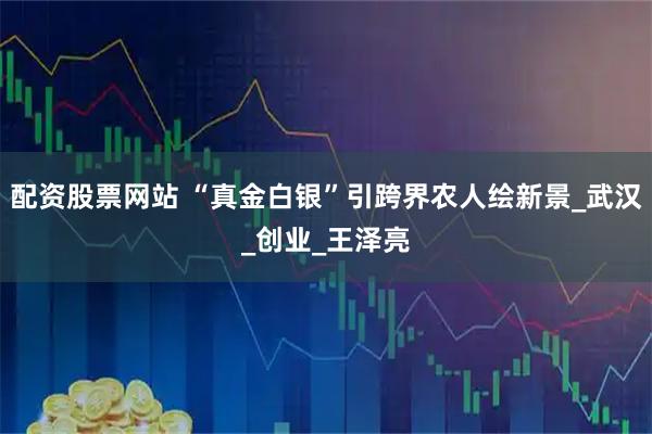 配资股票网站 “真金白银”引跨界农人绘新景_武汉_创业_王泽亮