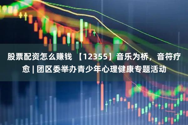 股票配资怎么赚钱 【12355】音乐为桥，音符疗愈 | 团区委举办青少年心理健康专题活动