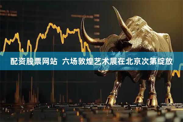 配资股票网站  六场敦煌艺术展在北京次第绽放