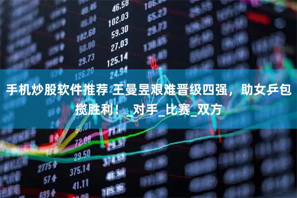 手机炒股软件推荐 王曼昱艰难晋级四强，助女乒包揽胜利！_对手_比赛_双方