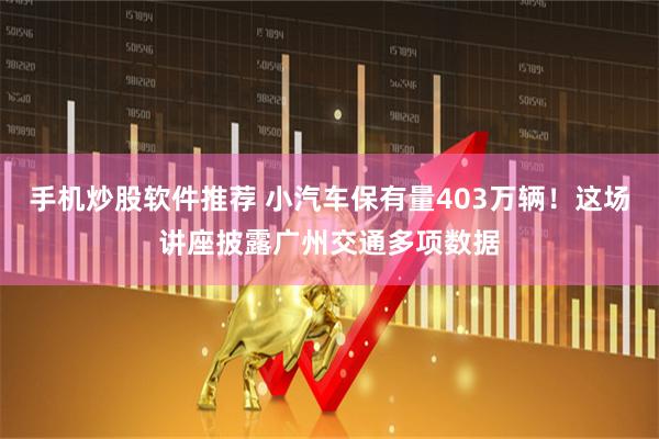 手机炒股软件推荐 小汽车保有量403万辆！这场讲座披露广州交通多项数据