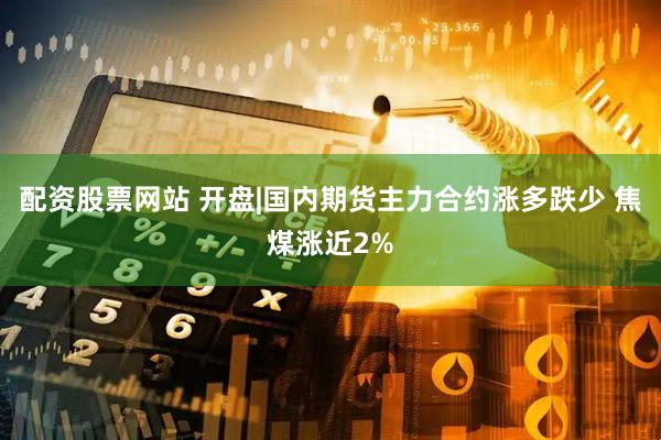 配资股票网站 开盘|国内期货主力合约涨多跌少 焦煤涨近2%