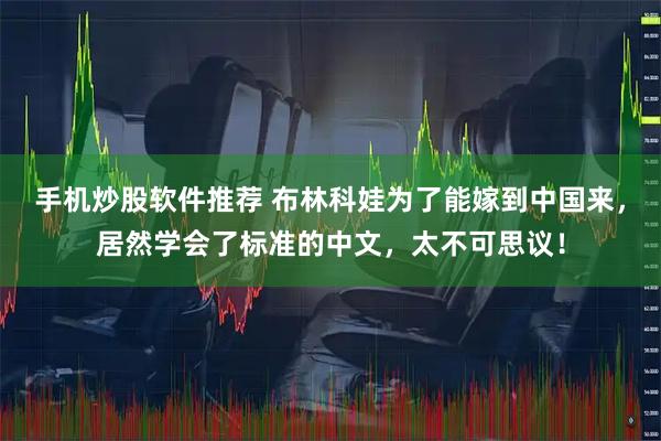 手机炒股软件推荐 布林科娃为了能嫁到中国来，居然学会了标准的中文，太不可思议！