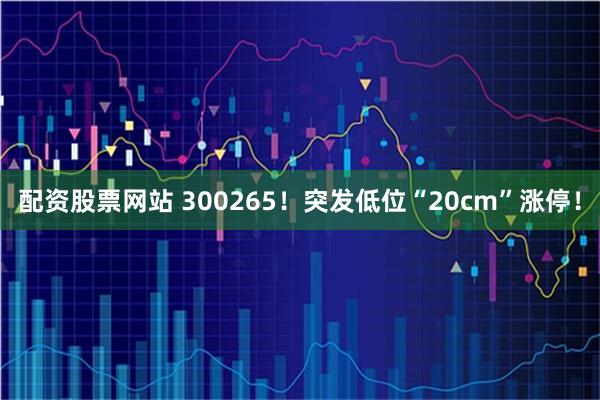配资股票网站 300265!突发低位“20cm”涨停!