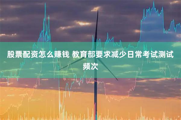 股票配资怎么赚钱 教育部要求减少日常考试测试频次