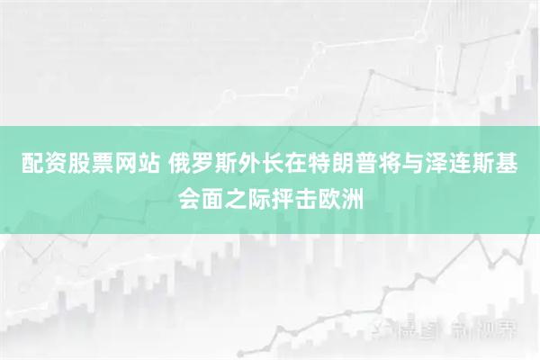 配资股票网站 俄罗斯外长在特朗普将与泽连斯基会面之际抨击欧洲