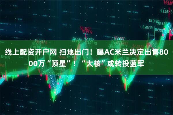 线上配资开户网 扫地出门！曝AC米兰决定出售8000万“顶星”！“大核”或转投蓝军