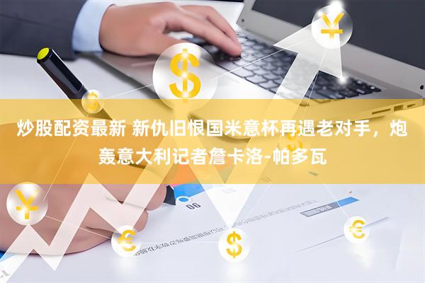 炒股配资最新 新仇旧恨国米意杯再遇老对手，炮轰意大利记者詹卡洛-帕多瓦