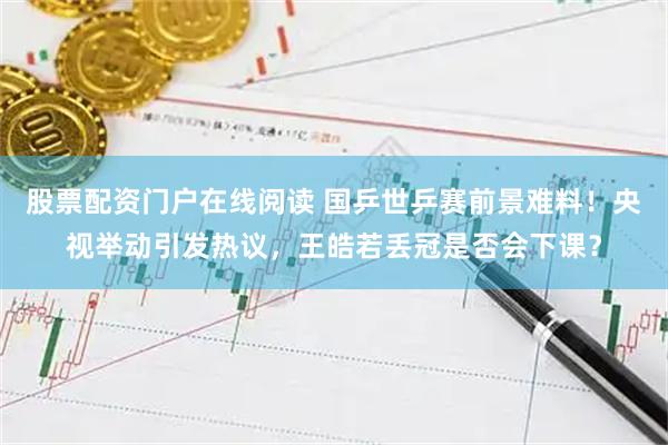 股票配资门户在线阅读 国乒世乒赛前景难料！央视举动引发热议，王皓若丢冠是否会下课？