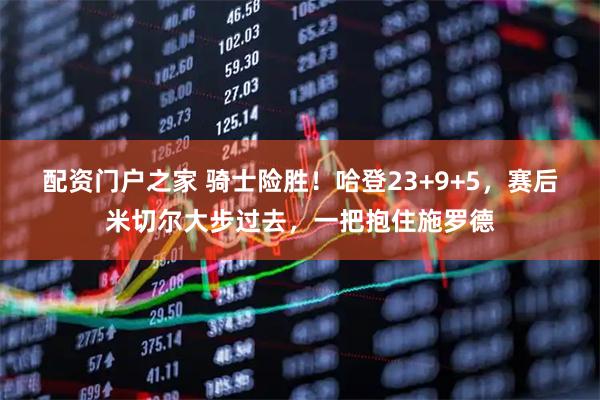 配资门户之家 骑士险胜！哈登23+9+5，赛后米切尔大步过去，一把抱住施罗德