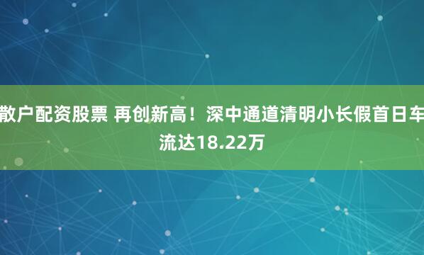 散户配资股票 再创新高！深中通道清明小长假首日车流达18.22万